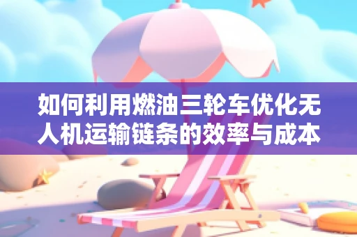 如何利用燃油三轮车优化无人机运输链条的效率与成本？