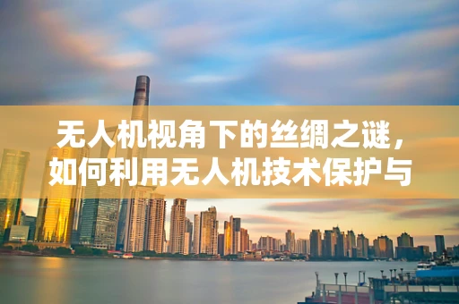 无人机视角下的丝绸之谜，如何利用无人机技术保护与传承千年手艺？