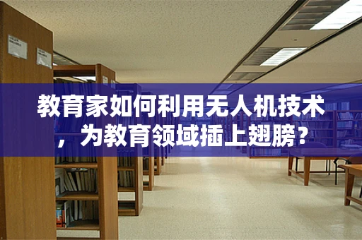 教育家如何利用无人机技术，为教育领域插上翅膀？