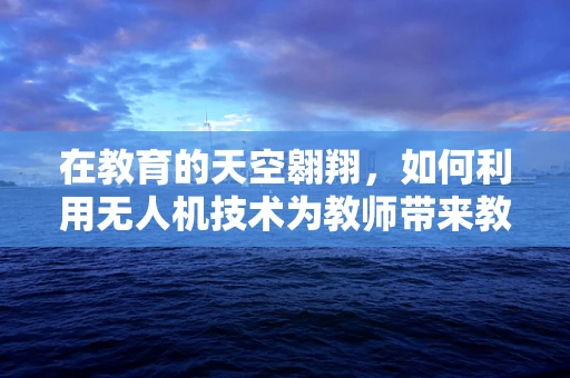 在教育的天空翱翔，如何利用无人机技术为教师带来教学新视界？