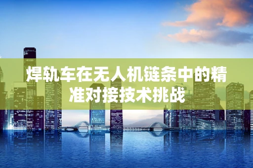 焊轨车在无人机链条中的精准对接技术挑战