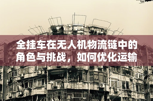 全挂车在无人机物流链中的角色与挑战，如何优化运输效率？