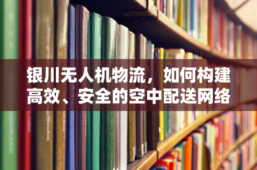 银川无人机物流，如何构建高效、安全的空中配送网络？
