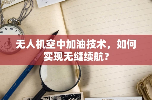 无人机空中加油技术，如何实现无缝续航？