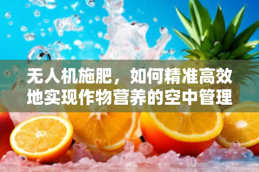 无人机施肥，如何精准高效地实现作物营养的空中管理？