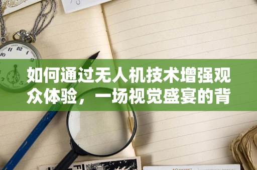 如何通过无人机技术增强观众体验，一场视觉盛宴的背后？