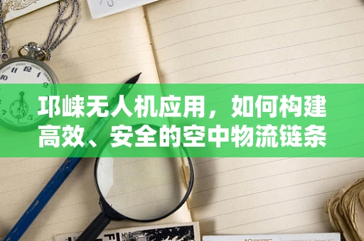 邛崃无人机应用，如何构建高效、安全的空中物流链条？
