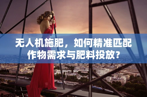 无人机施肥，如何精准匹配作物需求与肥料投放？