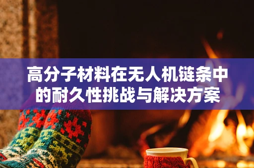 高分子材料在无人机链条中的耐久性挑战与解决方案