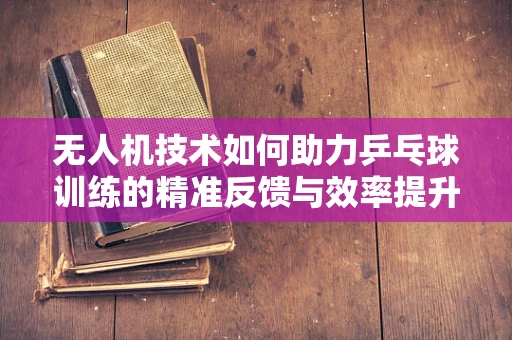 无人机技术如何助力乒乓球训练的精准反馈与效率提升？