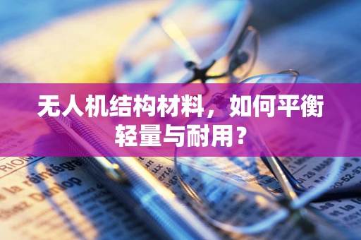 无人机结构材料，如何平衡轻量与耐用？