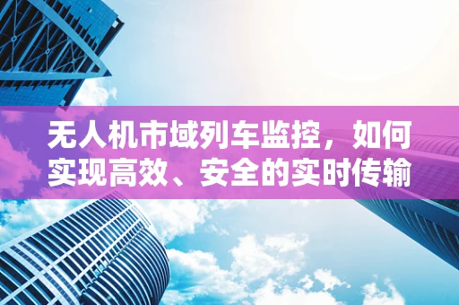 无人机市域列车监控，如何实现高效、安全的实时传输？