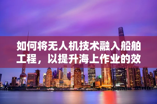 如何将无人机技术融入船舶工程，以提升海上作业的效率与安全性？