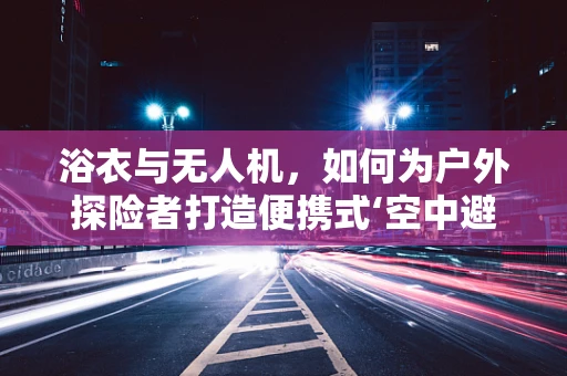 浴衣与无人机，如何为户外探险者打造便携式‘空中避暑站’？