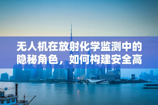 无人机在放射化学监测中的隐秘角色，如何构建安全高效的监测链条？