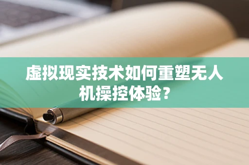 虚拟现实技术如何重塑无人机操控体验？