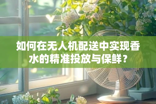 如何在无人机配送中实现香水的精准投放与保鲜？