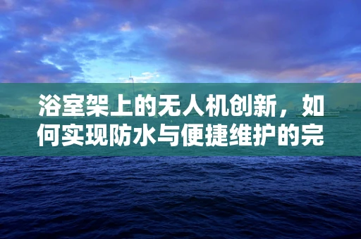浴室架上的无人机创新，如何实现防水与便捷维护的完美结合？