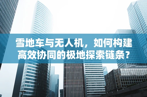 雪地车与无人机，如何构建高效协同的极地探索链条？