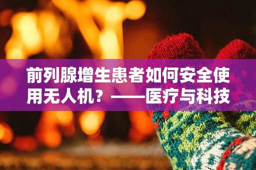 前列腺增生患者如何安全使用无人机？——医疗与科技的边界探索
