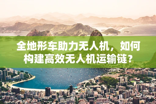 全地形车助力无人机，如何构建高效无人机运输链？