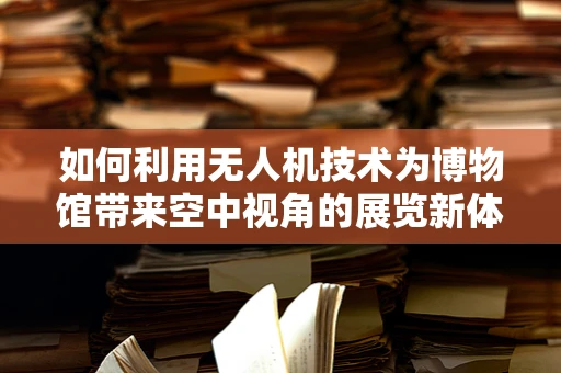 如何利用无人机技术为博物馆带来空中视角的展览新体验？