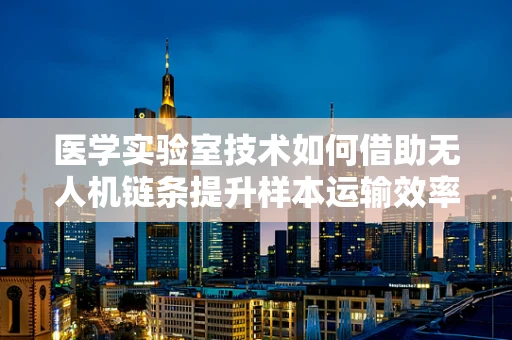 医学实验室技术如何借助无人机链条提升样本运输效率？