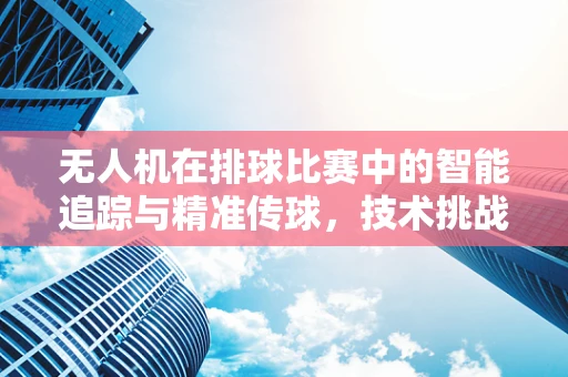无人机在排球比赛中的智能追踪与精准传球，技术挑战与解决方案