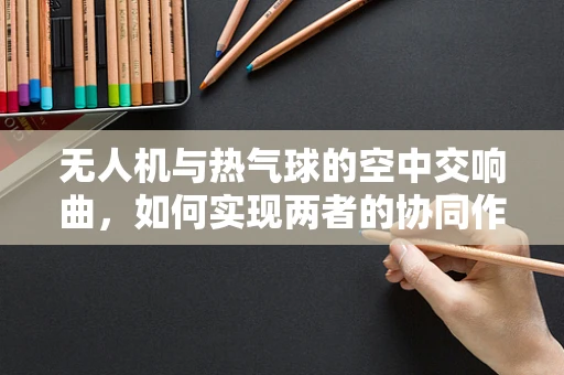 无人机与热气球的空中交响曲，如何实现两者的协同作业？