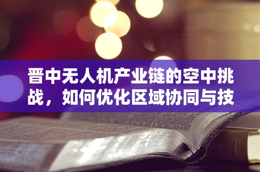 晋中无人机产业链的空中挑战，如何优化区域协同与技术创新？