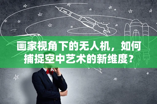 画家视角下的无人机，如何捕捉空中艺术的新维度？