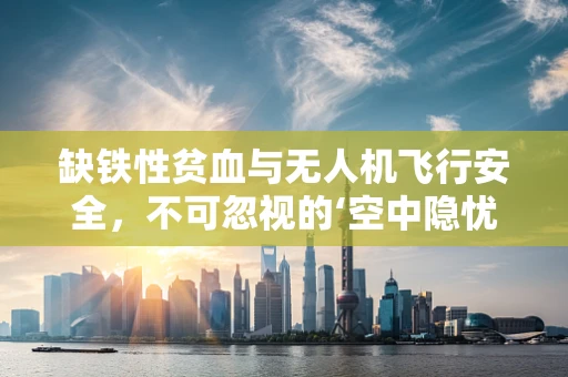 缺铁性贫血与无人机飞行安全，不可忽视的‘空中隐忧’？