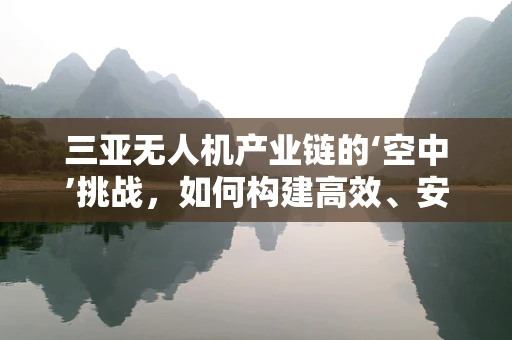 三亚无人机产业链的‘空中’挑战，如何构建高效、安全的飞行生态？