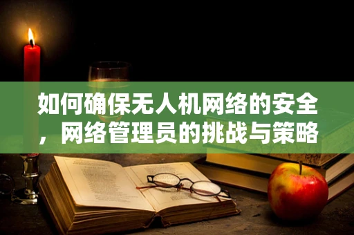 如何确保无人机网络的安全，网络管理员的挑战与策略？