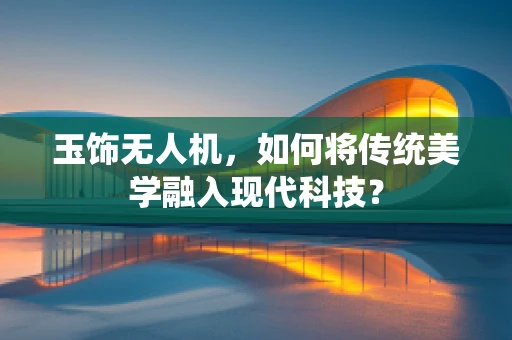 玉饰无人机，如何将传统美学融入现代科技？