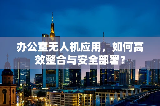 办公室无人机应用，如何高效整合与安全部署？