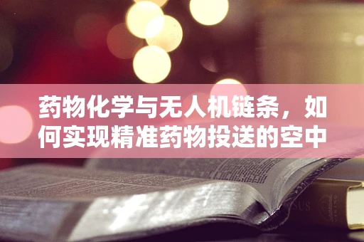 药物化学与无人机链条，如何实现精准药物投送的空中桥梁？