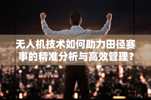 无人机技术如何助力田径赛事的精准分析与高效管理？