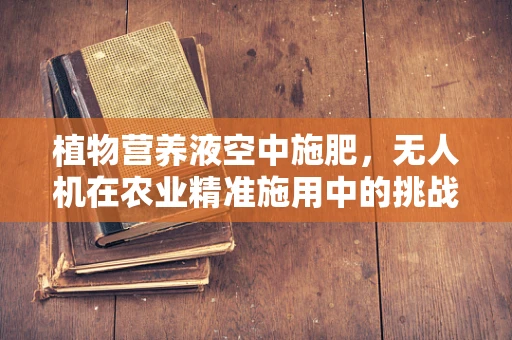 植物营养液空中施肥，无人机在农业精准施用中的挑战与机遇？
