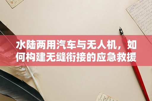 水陆两用汽车与无人机，如何构建无缝衔接的应急救援链条？