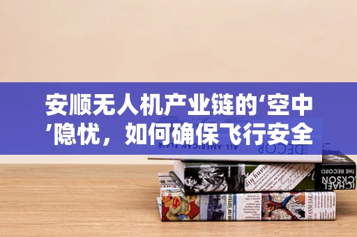 安顺无人机产业链的‘空中’隐忧，如何确保飞行安全与合规？