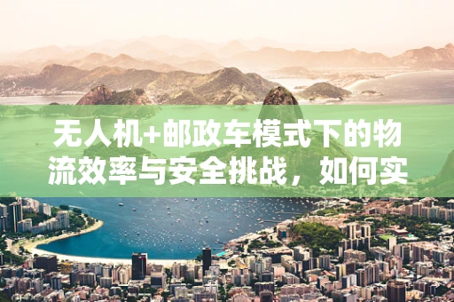无人机+邮政车模式下的物流效率与安全挑战，如何实现无缝对接？