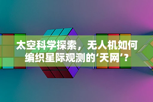 太空科学探索，无人机如何编织星际观测的‘天网’？