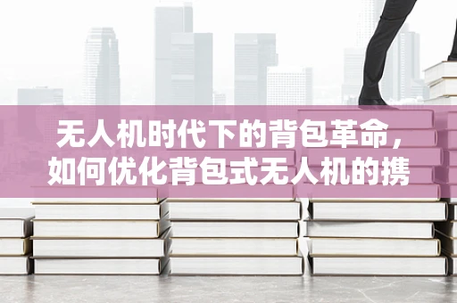 无人机时代下的背包革命，如何优化背包式无人机的携带与操作体验？