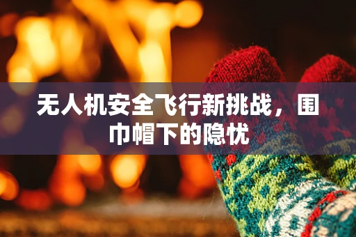 无人机安全飞行新挑战，围巾帽下的隐忧
