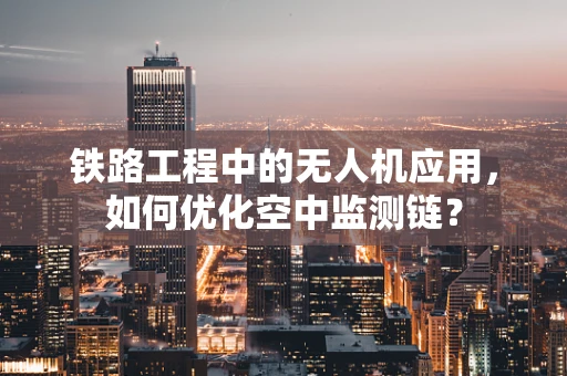 铁路工程中的无人机应用，如何优化空中监测链？