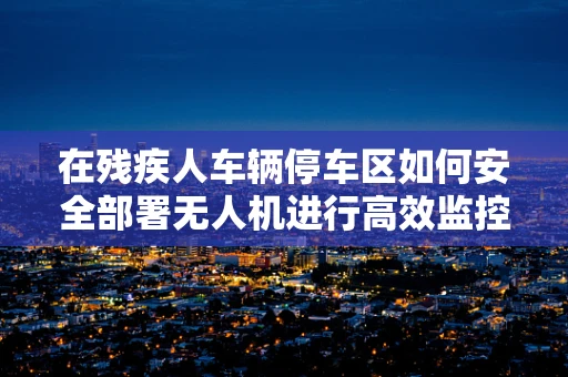 在残疾人车辆停车区如何安全部署无人机进行高效监控？