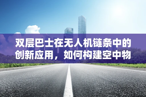 双层巴士在无人机链条中的创新应用，如何构建空中物流的‘双层奇迹’？