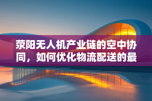 荥阳无人机产业链的空中协同，如何优化物流配送的最后一公里？