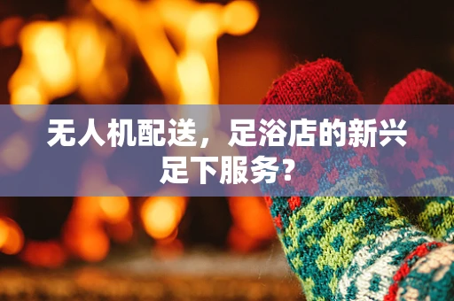 无人机配送，足浴店的新兴足下服务？